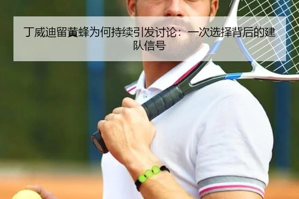丁威迪留黄蜂为何持续引发讨论：一次选择背后的建队信号