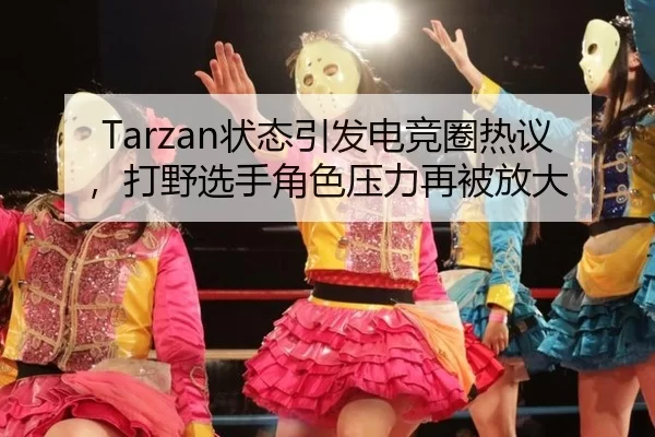 Tarzan状态引发电竞圈热议，打野选手角色压力再被放大